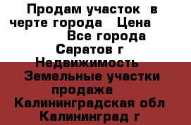 Продам участок​ в черте города › Цена ­ 500 000 - Все города, Саратов г. Недвижимость » Земельные участки продажа   . Калининградская обл.,Калининград г.